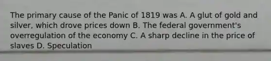 The primary cause of the Panic of 1819 was A. A glut of gold and silver, which drove prices down B. The federal government's overregulation of the economy C. A sharp decline in the price of slaves D. Speculation