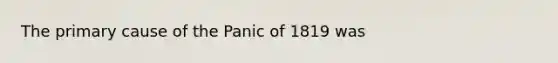 The primary cause of the Panic of 1819 was