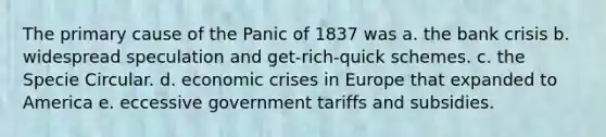 The primary cause of the Panic of 1837 was a. the bank crisis b. widespread speculation and get-rich-quick schemes. c. the Specie Circular. d. economic crises in Europe that expanded to America e. eccessive government tariffs and subsidies.