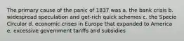 The primary cause of the panic of 1837 was a. the bank crisis b. widespread speculation and get-rich quick schemes c. the Specie Circular d. economic crises in Europe that expanded to America e. excessive government tariffs and subsidies