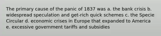 The primary cause of the panic of 1837 was a. the bank crisis b. widespread speculation and get-rich quick schemes c. the Specie Circular d. economic crises in Europe that expanded to America e. excessive government tariffs and subsidies