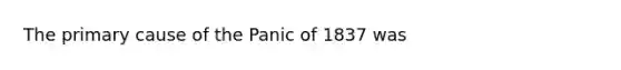 The primary cause of the Panic of 1837 was