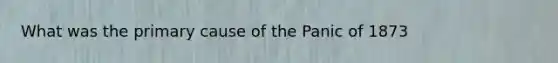 What was the primary cause of the Panic of 1873