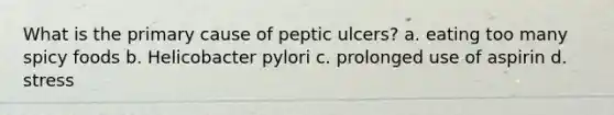 What is the primary cause of peptic ulcers? a. eating too many spicy foods b. Helicobacter pylori c. prolonged use of aspirin d. stress