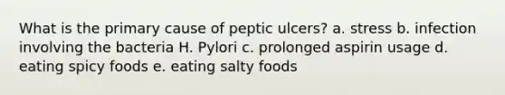 What is the primary cause of peptic ulcers? a. stress b. infection involving the bacteria H. Pylori c. prolonged aspirin usage d. eating spicy foods e. eating salty foods