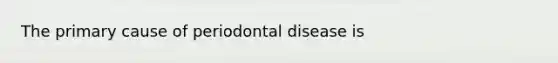 The primary cause of periodontal disease is