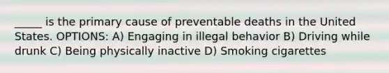 _____ is the primary cause of preventable deaths in the United States. OPTIONS: A) Engaging in illegal behavior B) Driving while drunk C) Being physically inactive D) Smoking cigarettes