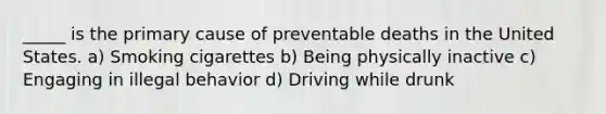 _____ is the primary cause of preventable deaths in the United States. a) Smoking cigarettes b) Being physically inactive c) Engaging in illegal behavior d) Driving while drunk