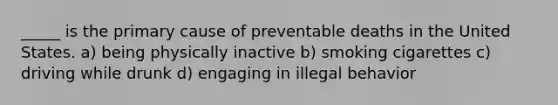 _____ is the primary cause of preventable deaths in the United States. a) being physically inactive b) smoking cigarettes c) driving while drunk d) engaging in illegal behavior