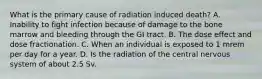 What is the primary cause of radiation induced death? A. Inability to fight infection because of damage to the bone marrow and bleeding through the GI tract. B. The dose effect and dose fractionation. C. When an individual is exposed to 1 mrem per day for a year. D. Is the radiation of the central nervous system of about 2.5 Sv.