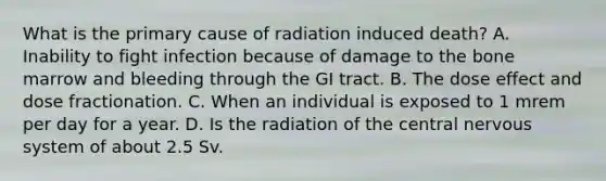 What is the primary cause of radiation induced death? A. Inability to fight infection because of damage to the bone marrow and bleeding through the GI tract. B. The dose effect and dose fractionation. C. When an individual is exposed to 1 mrem per day for a year. D. Is the radiation of the central nervous system of about 2.5 Sv.