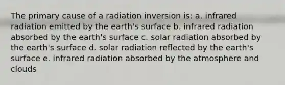 The primary cause of a radiation inversion is: a. infrared radiation emitted by the earth's surface b. infrared radiation absorbed by the earth's surface c. solar radiation absorbed by the earth's surface d. solar radiation reflected by the earth's surface e. infrared radiation absorbed by the atmosphere and clouds