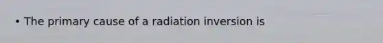 • The primary cause of a radiation inversion is