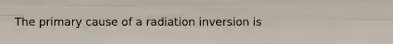 The primary cause of a radiation inversion is