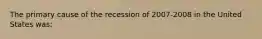 The primary cause of the recession of 2007-2008 in the United States was: