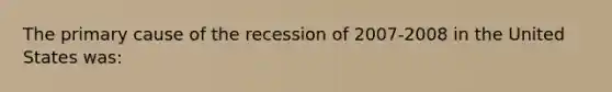 The primary cause of the recession of 2007-2008 in the United States was: