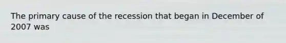 The primary cause of the recession that began in December of 2007 was