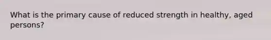 What is the primary cause of reduced strength in healthy, aged persons?