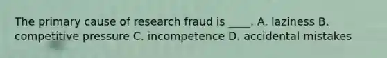 The primary cause of research fraud is ____. A. laziness B. competitive pressure C. incompetence D. accidental mistakes