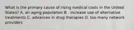 What is the primary cause of rising medical costs in the United States? A. an aging population B . increase use of alternative treatments C. advances in drug therapies D. too many network providers