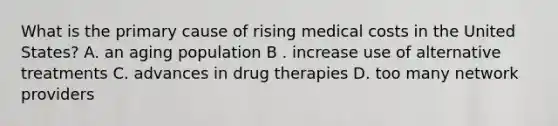 What is the primary cause of rising medical costs in the United States? A. an aging population B . increase use of alternative treatments C. advances in drug therapies D. too many network providers