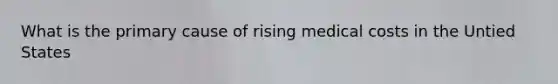 What is the primary cause of rising medical costs in the Untied States