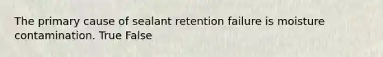 The primary cause of sealant retention failure is moisture contamination. True False