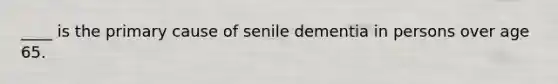 ____ is the primary cause of senile dementia in persons over age 65.