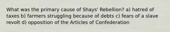 What was the primary cause of Shays' Rebellion? a) hatred of taxes b) farmers struggling because of debts c) fears of a slave revolt d) opposition of the Articles of Confederation