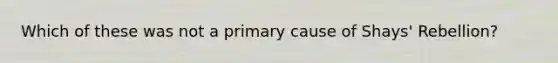 Which of these was not a primary cause of Shays' Rebellion?