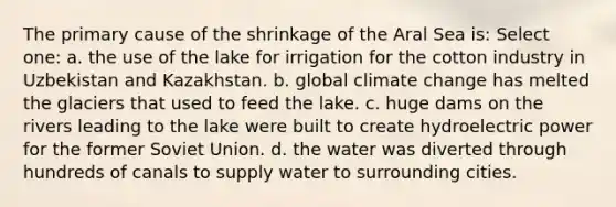 The primary cause of the shrinkage of the Aral Sea is: Select one: a. the use of the lake for irrigation for the cotton industry in Uzbekistan and Kazakhstan. b. global climate change has melted the glaciers that used to feed the lake. c. huge dams on the rivers leading to the lake were built to create hydroelectric power for the former Soviet Union. d. the water was diverted through hundreds of canals to supply water to surrounding cities.