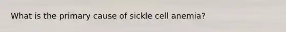 What is the primary cause of sickle cell anemia?