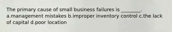 The primary cause of small business failures is ________. a.management mistakes b.improper inventory control c.the lack of capital d.poor location