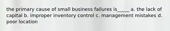 the primary cause of small business failures is_____ a. the lack of capital b. improper inventory control c. management mistakes d. poor location