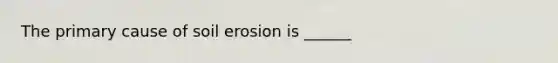 The primary cause of soil erosion is ______