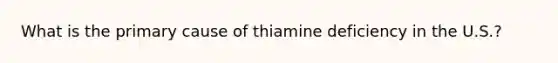 What is the primary cause of thiamine deficiency in the U.S.?