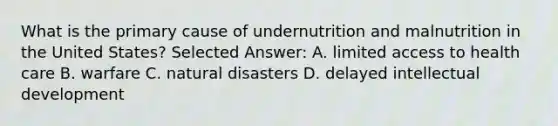 What is the primary cause of undernutrition and malnutrition in the United States? Selected Answer: A. limited access to health care B. warfare C. natural disasters D. delayed intellectual development