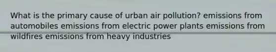 What is the primary cause of urban air pollution? emissions from automobiles emissions from electric power plants emissions from wildfires emissions from heavy industries