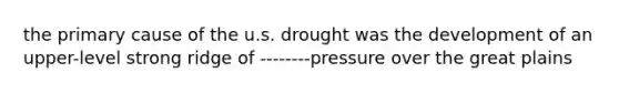 the primary cause of the u.s. drought was the development of an upper-level strong ridge of --------pressure over the great plains