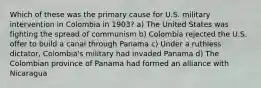 Which of these was the primary cause for U.S. military intervention in Colombia in 1903? a) The United States was fighting the spread of communism b) Colombia rejected the U.S. offer to build a canal through Panama c) Under a ruthless dictator, Colombia's military had invaded Panama d) The Colombian province of Panama had formed an alliance with Nicaragua