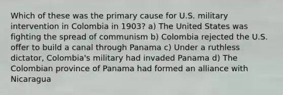 Which of these was the primary cause for U.S. military intervention in Colombia in 1903? a) The United States was fighting the spread of communism b) Colombia rejected the U.S. offer to build a canal through Panama c) Under a ruthless dictator, Colombia's military had invaded Panama d) The Colombian province of Panama had formed an alliance with Nicaragua