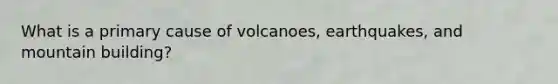 What is a primary cause of volcanoes, earthquakes, and mountain building?