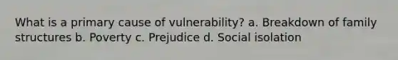 What is a primary cause of vulnerability? a. Breakdown of family structures b. Poverty c. Prejudice d. Social isolation