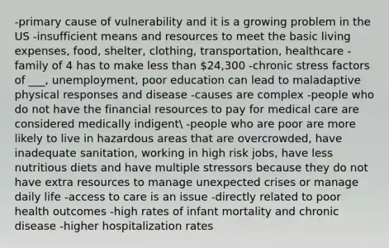 -primary cause of vulnerability and it is a growing problem in the US -insufficient means and resources to meet the basic living expenses, food, shelter, clothing, transportation, healthcare -family of 4 has to make less than 24,300 -chronic stress factors of ___, unemployment, poor education can lead to maladaptive physical responses and disease -causes are complex -people who do not have the financial resources to pay for medical care are considered medically indigent -people who are poor are more likely to live in hazardous areas that are overcrowded, have inadequate sanitation, working in high risk jobs, have less nutritious diets and have multiple stressors because they do not have extra resources to manage unexpected crises or manage daily life -access to care is an issue -directly related to poor health outcomes -high rates of infant mortality and chronic disease -higher hospitalization rates