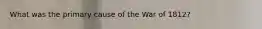 What was the primary cause of the War of 1812?