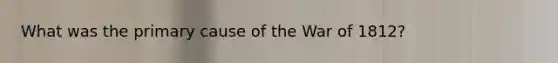 What was the primary cause of the War of 1812?