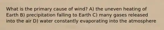 What is the primary cause of wind? A) the uneven heating of Earth B) precipitation falling to Earth C) many gases released into the air D) water constantly evaporating into the atmosphere