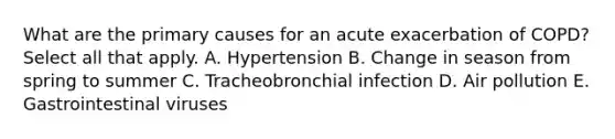 What are the primary causes for an acute exacerbation of COPD? Select all that apply. A. Hypertension B. Change in season from spring to summer C. Tracheobronchial infection D. Air pollution E. Gastrointestinal viruses