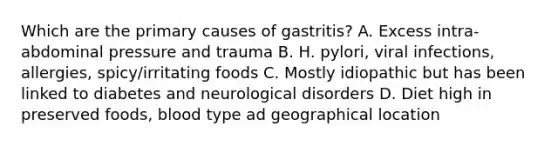 Which are the primary causes of gastritis? A. Excess intra-abdominal pressure and trauma B. H. pylori, viral infections, allergies, spicy/irritating foods C. Mostly idiopathic but has been linked to diabetes and neurological disorders D. Diet high in preserved foods, blood type ad geographical location