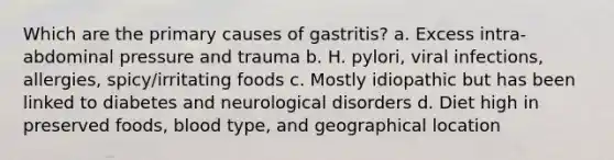 Which are the primary causes of gastritis? a. Excess intra-abdominal pressure and trauma b. H. pylori, viral infections, allergies, spicy/irritating foods c. Mostly idiopathic but has been linked to diabetes and neurological disorders d. Diet high in preserved foods, blood type, and geographical location